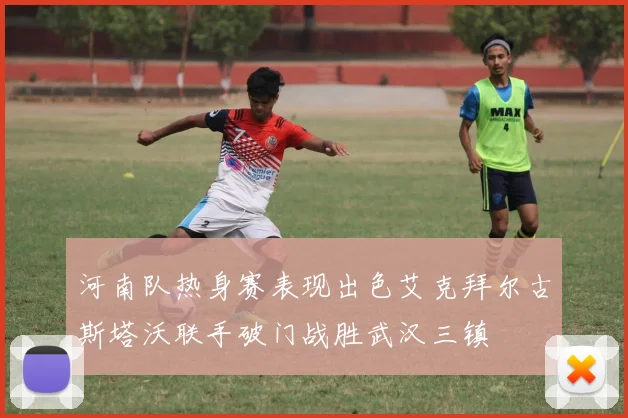 河南队热身赛表现出色艾克拜尔古斯塔沃联手破门战胜武汉三镇
