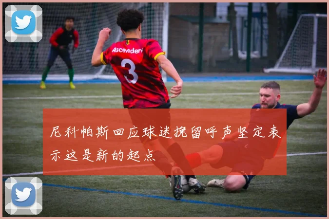 尼科帕斯回应球迷挽留呼声坚定表示这是新的起点