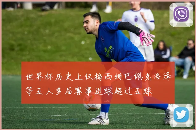 世界杯历史上仅梅西姆巴佩克洛泽等五人多届赛事进球超过五球