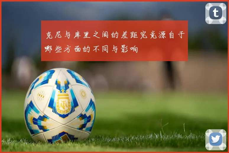克尼与库里之间的差距究竟源自于哪些方面的不同与影响
