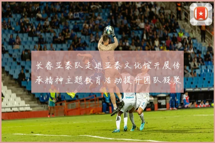 长春亚泰队走进亚泰文化馆开展传承精神主题教育活动提升团队凝聚力与文化认同感