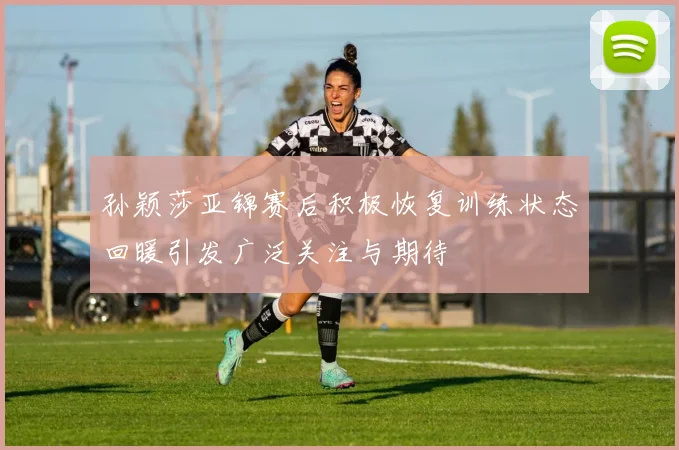 孙颖莎亚锦赛后积极恢复训练状态回暖引发广泛关注与期待