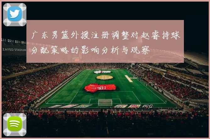 广东男篮外援注册调整对赵睿持球分配策略的影响分析与观察