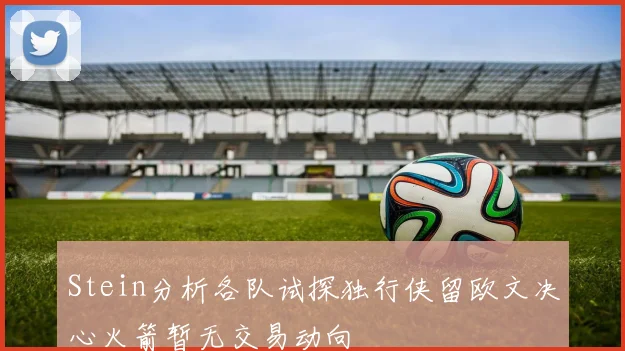 Stein分析各队试探独行侠留欧文决心火箭暂无交易动向