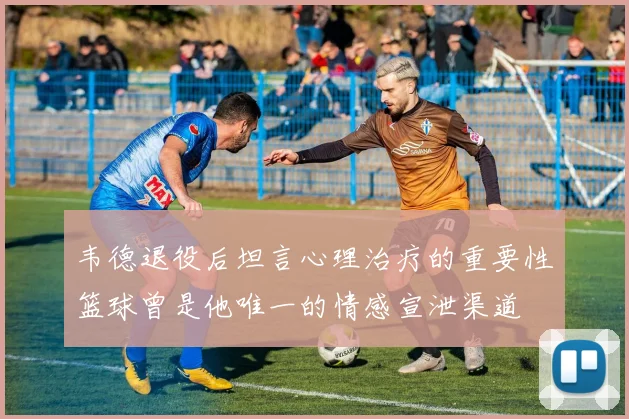 韦德退役后坦言心理治疗的重要性篮球曾是他唯一的情感宣泄渠道