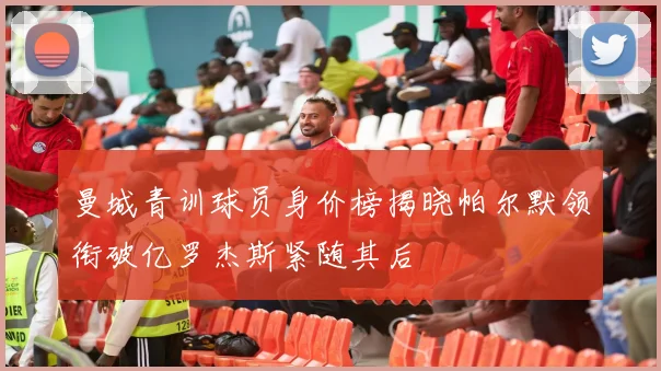 曼城青训球员身价榜揭晓帕尔默领衔破亿罗杰斯紧随其后