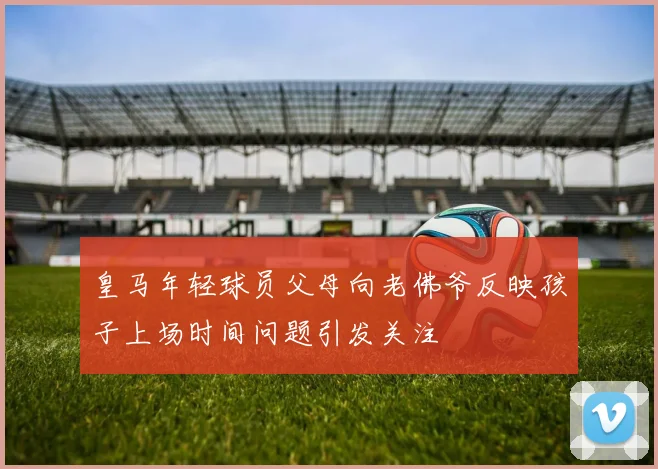 皇马年轻球员父母向老佛爷反映孩子上场时间问题引发关注