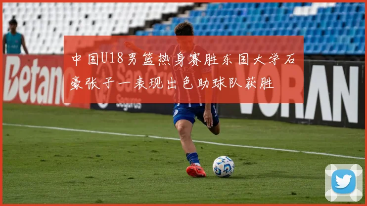 中国U18男篮热身赛胜东国大学石洺豪张子一表现出色助球队获胜
