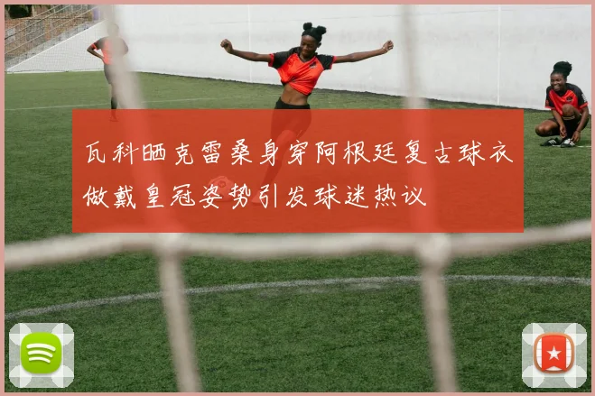 瓦科晒克雷桑身穿阿根廷复古球衣做戴皇冠姿势引发球迷热议