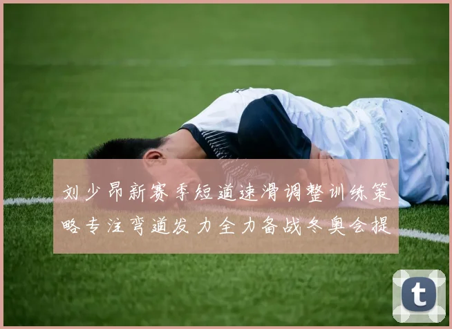 刘少昂新赛季短道速滑调整训练策略专注弯道发力全力备战冬奥会提升速度