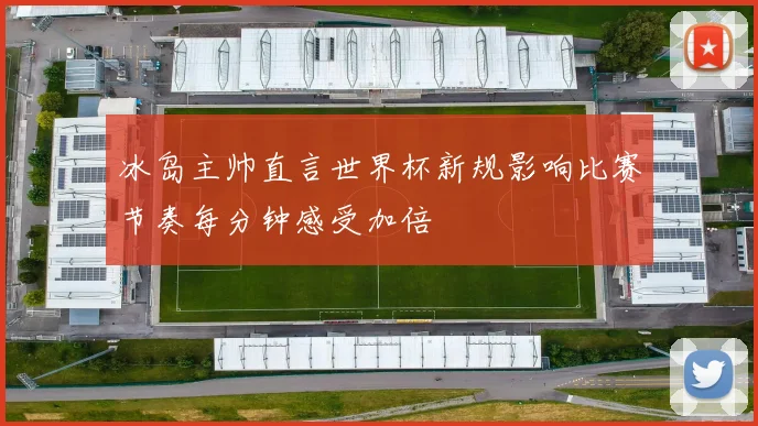 冰岛主帅直言世界杯新规影响比赛节奏每分钟感受加倍