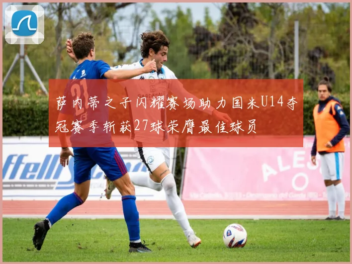 萨内蒂之子闪耀赛场助力国米U14夺冠赛季斩获27球荣膺最佳球员