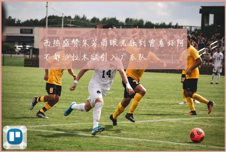 西热盛赞朱芳雨眼光独到曾看好阿不都沙拉木欲引入广东队