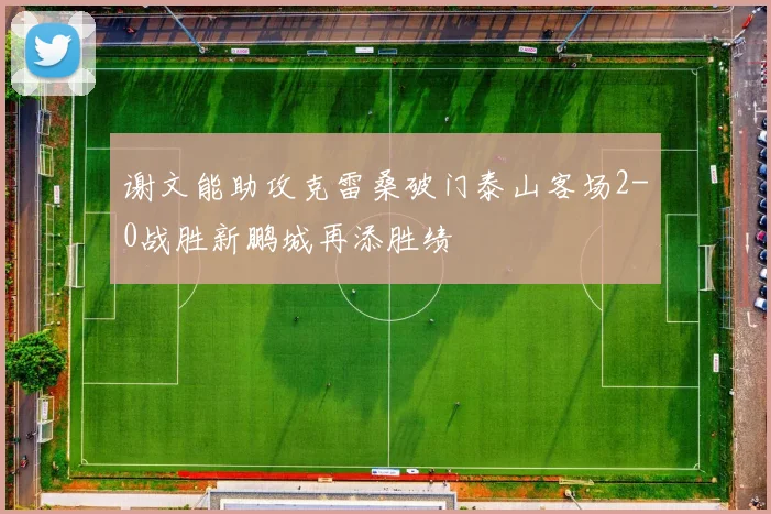 谢文能助攻克雷桑破门泰山客场2-0战胜新鹏城再添胜绩