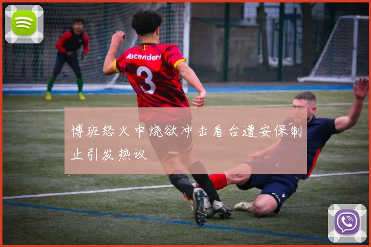博班怒火中烧欲冲击看台遭安保制止引发热议