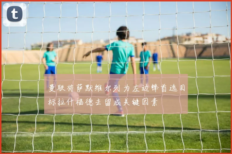 曼联将萨默维尔列为左边锋首选目标拉什福德去留成关键因素