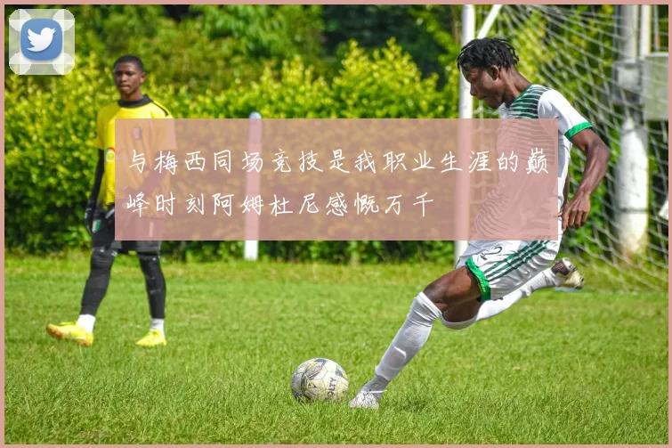 与梅西同场竞技是我职业生涯的巅峰时刻阿姆杜尼感慨万千