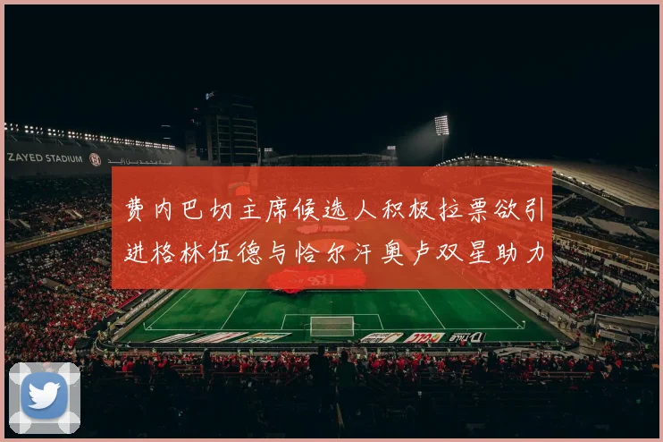 费内巴切主席候选人积极拉票欲引进格林伍德与恰尔汗奥卢双星助力球队