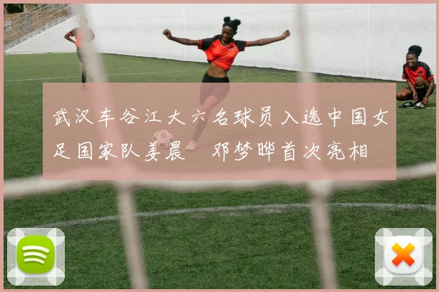 武汉车谷江大六名球员入选中国女足国家队姜晨璟邓梦晔首次亮相