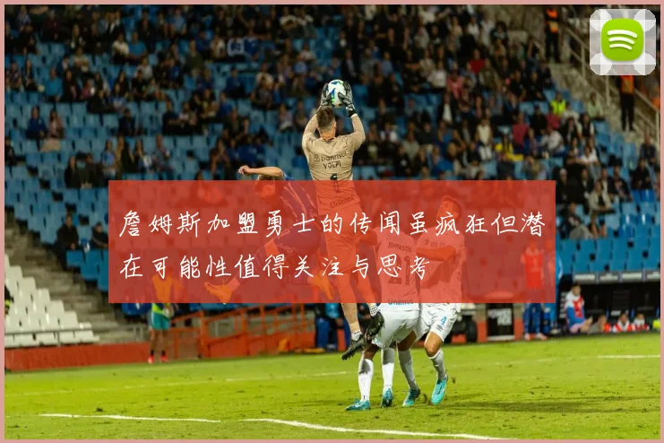 詹姆斯加盟勇士的传闻虽疯狂但潜在可能性值得关注与思考