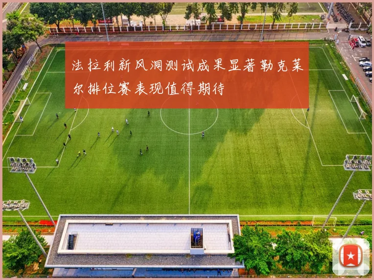 法拉利新风洞测试成果显著勒克莱尔排位赛表现值得期待