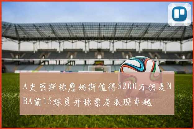 A史密斯称詹姆斯值得5200万仍是NBA前15球员并称票房表现卓越