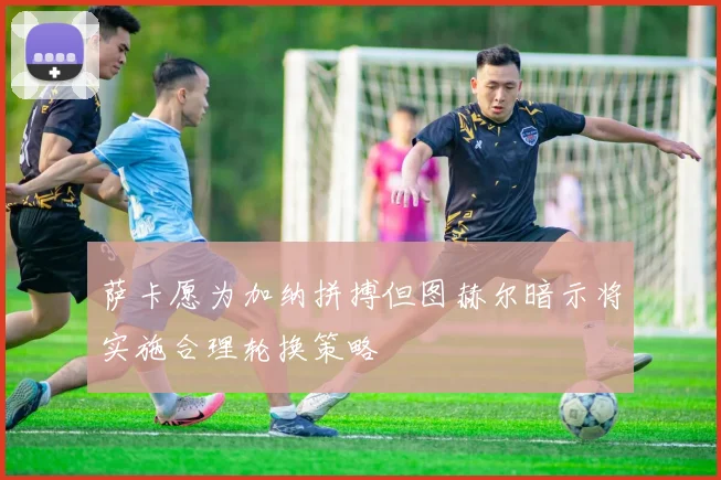 萨卡愿为加纳拼搏但图赫尔暗示将实施合理轮换策略