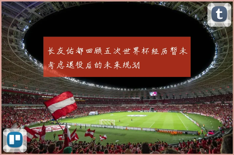 长友佑都回顾五次世界杯经历暂未考虑退役后的未来规划