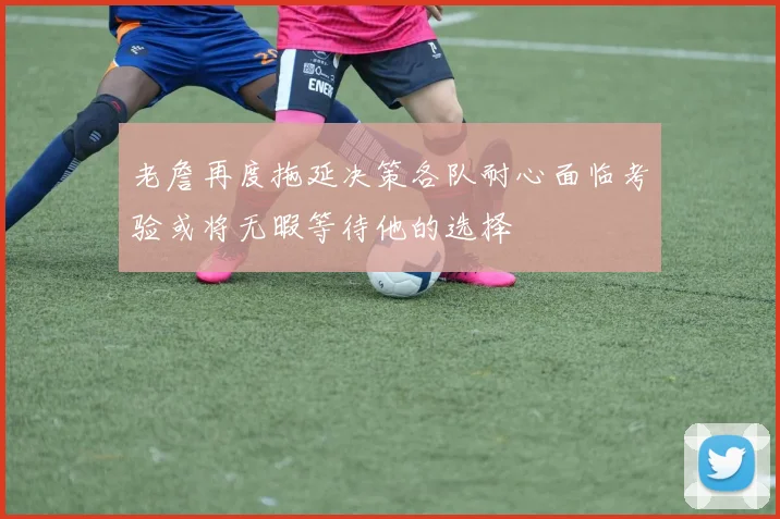 老詹再度拖延决策各队耐心面临考验或将无暇等待他的选择
